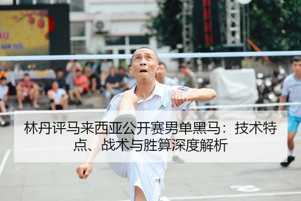 林丹评马来西亚公开赛男单黑马：技术特点、战术与胜算深度解析